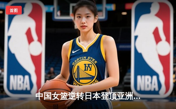 中国女篮逆转日本登顶亚洲杯，韩旭狂砍26分荣膺MVP