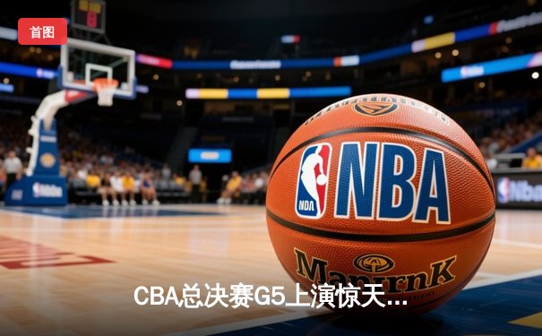 CBA总决赛G5上演惊天逆转 辽宁男篮加时险胜广东夺队史第三冠