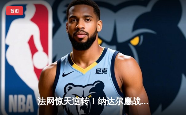 法网惊天逆转！纳达尔鏖战五盘力克德约科维奇晋级四强