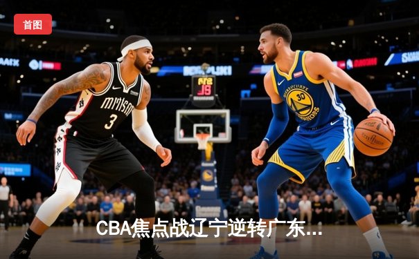 CBA焦点战辽宁逆转广东取三连胜 郭艾伦33分献关键抢断